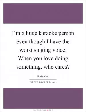 I’m a huge karaoke person even though I have the worst singing voice. When you love doing something, who cares? Picture Quote #1