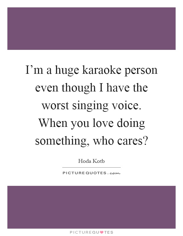 I'm a huge karaoke person even though I have the worst singing voice. When you love doing something, who cares? Picture Quote #1