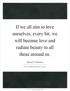 If we all aim to love ourselves, every bit, we will become love and radiate beauty to all those around us Picture Quote #1
