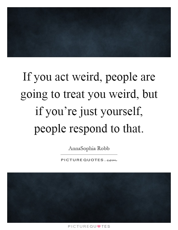 If you act weird, people are going to treat you weird, but if you're just yourself, people respond to that Picture Quote #1