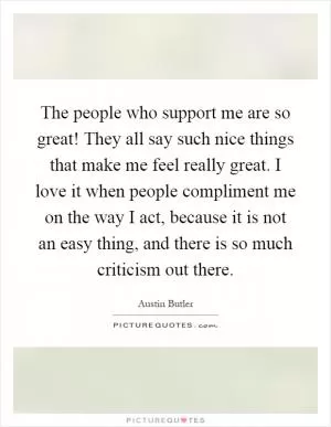 The people who support me are so great! They all say such nice things that make me feel really great. I love it when people compliment me on the way I act, because it is not an easy thing, and there is so much criticism out there Picture Quote #1