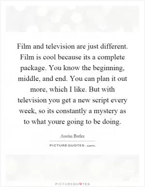 Film and television are just different. Film is cool because its a complete package. You know the beginning, middle, and end. You can plan it out more, which I like. But with television you get a new script every week, so its constantly a mystery as to what youre going to be doing Picture Quote #1