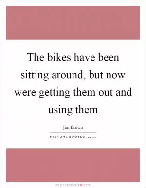 The bikes have been sitting around, but now were getting them out and using them Picture Quote #1