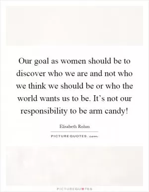 Our goal as women should be to discover who we are and not who we think we should be or who the world wants us to be. It’s not our responsibility to be arm candy! Picture Quote #1