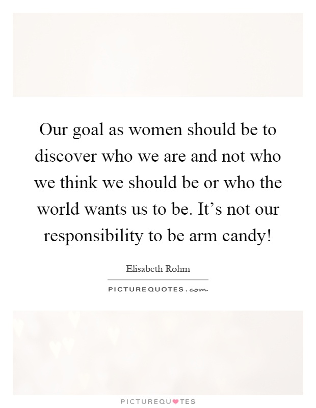 Our goal as women should be to discover who we are and not who we think we should be or who the world wants us to be. It's not our responsibility to be arm candy! Picture Quote #1