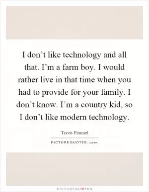 I don’t like technology and all that. I’m a farm boy. I would rather live in that time when you had to provide for your family. I don’t know. I’m a country kid, so I don’t like modern technology Picture Quote #1