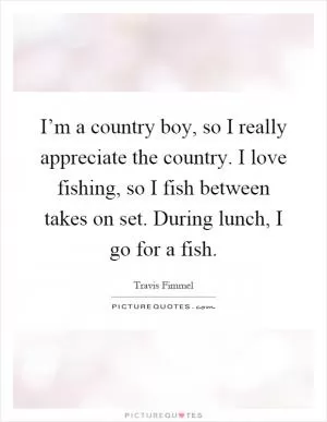 I’m a country boy, so I really appreciate the country. I love fishing, so I fish between takes on set. During lunch, I go for a fish Picture Quote #1