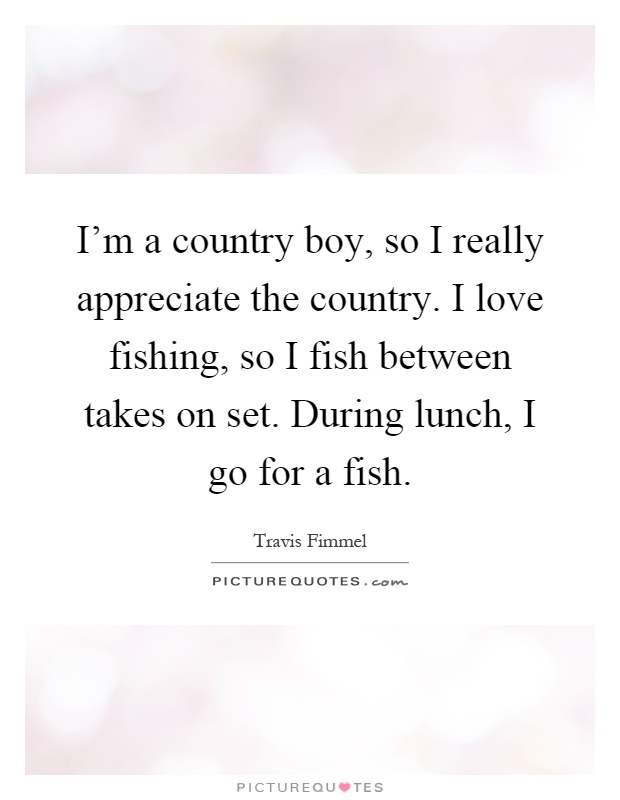 I'm a country boy, so I really appreciate the country. I love fishing, so I fish between takes on set. During lunch, I go for a fish Picture Quote #1