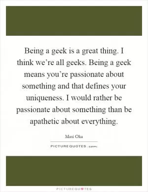 Being a geek is a great thing. I think we’re all geeks. Being a geek means you’re passionate about something and that defines your uniqueness. I would rather be passionate about something than be apathetic about everything Picture Quote #1