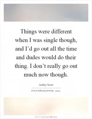 Things were different when I was single though, and I’d go out all the time and dudes would do their thing. I don’t really go out much now though Picture Quote #1