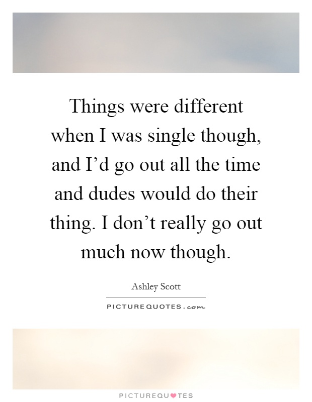 Things were different when I was single though, and I'd go out all the time and dudes would do their thing. I don't really go out much now though Picture Quote #1