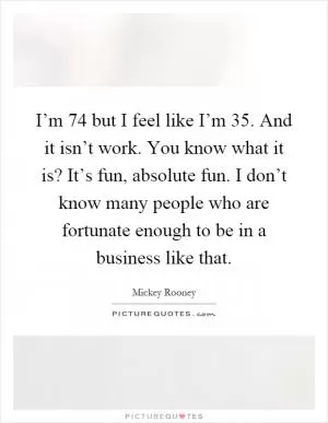 I’m 74 but I feel like I’m 35. And it isn’t work. You know what it is? It’s fun, absolute fun. I don’t know many people who are fortunate enough to be in a business like that Picture Quote #1