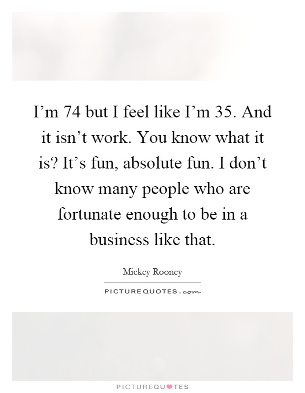 I'm 74 but I feel like I'm 35. And it isn't work. You know what it is? It's fun, absolute fun. I don't know many people who are fortunate enough to be in a business like that Picture Quote #1