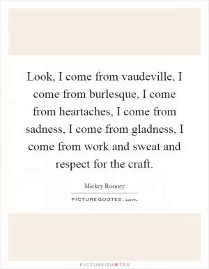 Look, I come from vaudeville, I come from burlesque, I come from heartaches, I come from sadness, I come from gladness, I come from work and sweat and respect for the craft Picture Quote #1