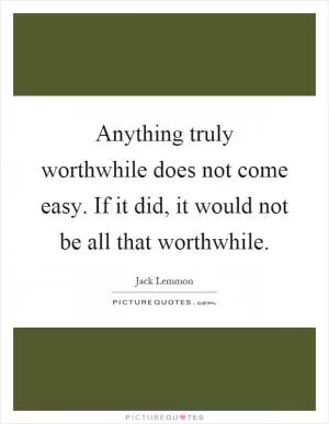 Anything truly worthwhile does not come easy. If it did, it would not be all that worthwhile Picture Quote #1