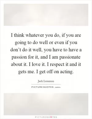 I think whatever you do, if you are going to do well or even if you don’t do it well, you have to have a passion for it, and I am passionate about it. I love it. I respect it and it gets me. I get off on acting Picture Quote #1