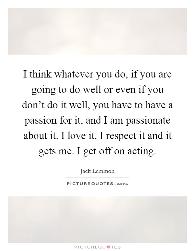I think whatever you do, if you are going to do well or even if you don't do it well, you have to have a passion for it, and I am passionate about it. I love it. I respect it and it gets me. I get off on acting Picture Quote #1
