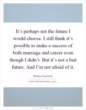 It’s perhaps not the future I would choose. I still think it’s possible to make a success of both marriage and career even though I didn’t. But it’s not a bad future. And I’m not afraid of it Picture Quote #1