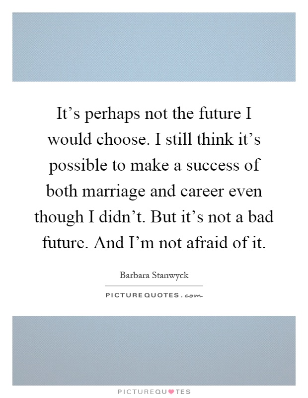 It's perhaps not the future I would choose. I still think it's possible to make a success of both marriage and career even though I didn't. But it's not a bad future. And I'm not afraid of it Picture Quote #1