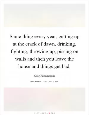 Same thing every year, getting up at the crack of dawn, drinking, fighting, throwing up, pissing on walls and then you leave the house and things get bad Picture Quote #1