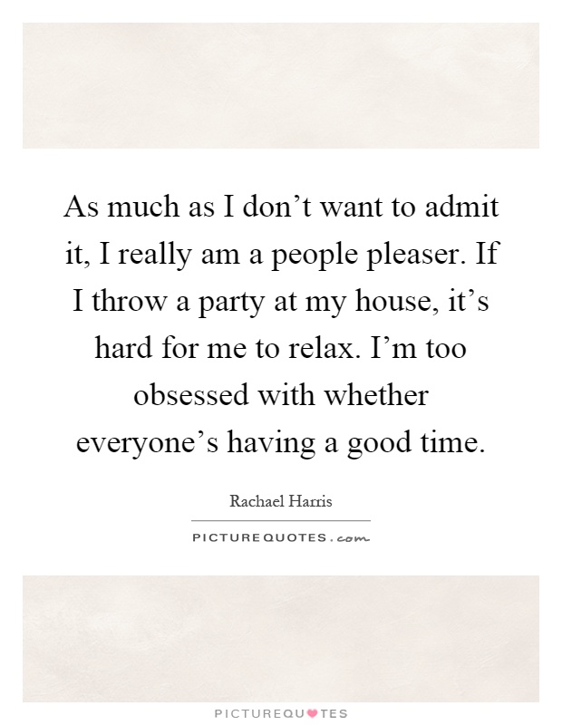 As much as I don't want to admit it, I really am a people pleaser. If I throw a party at my house, it's hard for me to relax. I'm too obsessed with whether everyone's having a good time Picture Quote #1