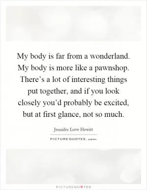 My body is far from a wonderland. My body is more like a pawnshop. There’s a lot of interesting things put together, and if you look closely you’d probably be excited, but at first glance, not so much Picture Quote #1