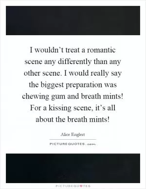 I wouldn’t treat a romantic scene any differently than any other scene. I would really say the biggest preparation was chewing gum and breath mints! For a kissing scene, it’s all about the breath mints! Picture Quote #1