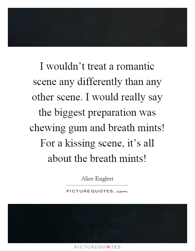 I wouldn't treat a romantic scene any differently than any other scene. I would really say the biggest preparation was chewing gum and breath mints! For a kissing scene, it's all about the breath mints! Picture Quote #1