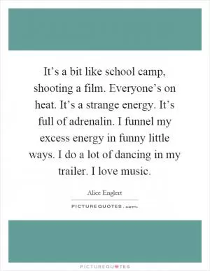 It’s a bit like school camp, shooting a film. Everyone’s on heat. It’s a strange energy. It’s full of adrenalin. I funnel my excess energy in funny little ways. I do a lot of dancing in my trailer. I love music Picture Quote #1