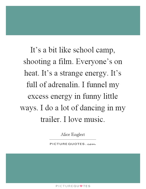 It's a bit like school camp, shooting a film. Everyone's on heat. It's a strange energy. It's full of adrenalin. I funnel my excess energy in funny little ways. I do a lot of dancing in my trailer. I love music Picture Quote #1