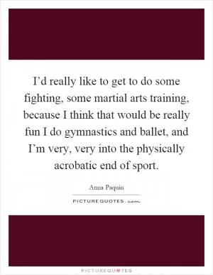 I’d really like to get to do some fighting, some martial arts training, because I think that would be really fun I do gymnastics and ballet, and I’m very, very into the physically acrobatic end of sport Picture Quote #1