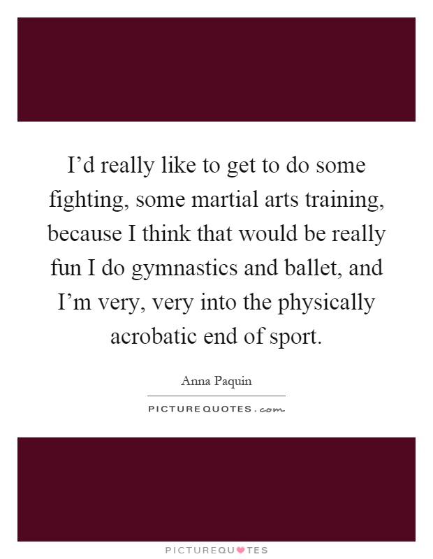 I'd really like to get to do some fighting, some martial arts training, because I think that would be really fun I do gymnastics and ballet, and I'm very, very into the physically acrobatic end of sport Picture Quote #1