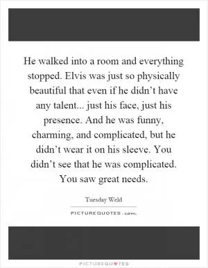He walked into a room and everything stopped. Elvis was just so physically beautiful that even if he didn’t have any talent... just his face, just his presence. And he was funny, charming, and complicated, but he didn’t wear it on his sleeve. You didn’t see that he was complicated. You saw great needs Picture Quote #1