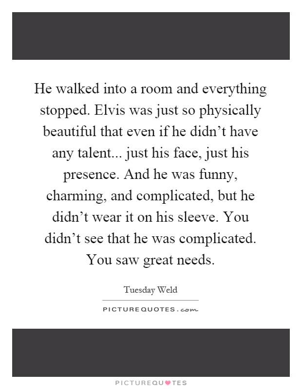 He walked into a room and everything stopped. Elvis was just so physically beautiful that even if he didn't have any talent... just his face, just his presence. And he was funny, charming, and complicated, but he didn't wear it on his sleeve. You didn't see that he was complicated. You saw great needs Picture Quote #1