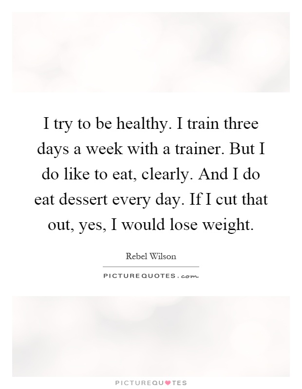 I try to be healthy. I train three days a week with a trainer. But I do like to eat, clearly. And I do eat dessert every day. If I cut that out, yes, I would lose weight Picture Quote #1