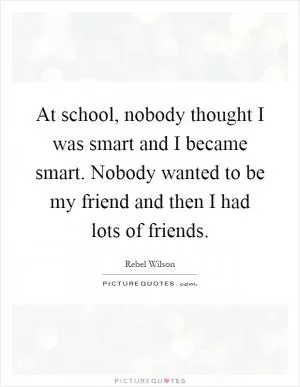 At school, nobody thought I was smart and I became smart. Nobody wanted to be my friend and then I had lots of friends Picture Quote #1