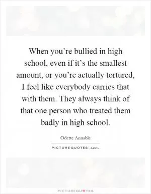 When you’re bullied in high school, even if it’s the smallest amount, or you’re actually tortured, I feel like everybody carries that with them. They always think of that one person who treated them badly in high school Picture Quote #1