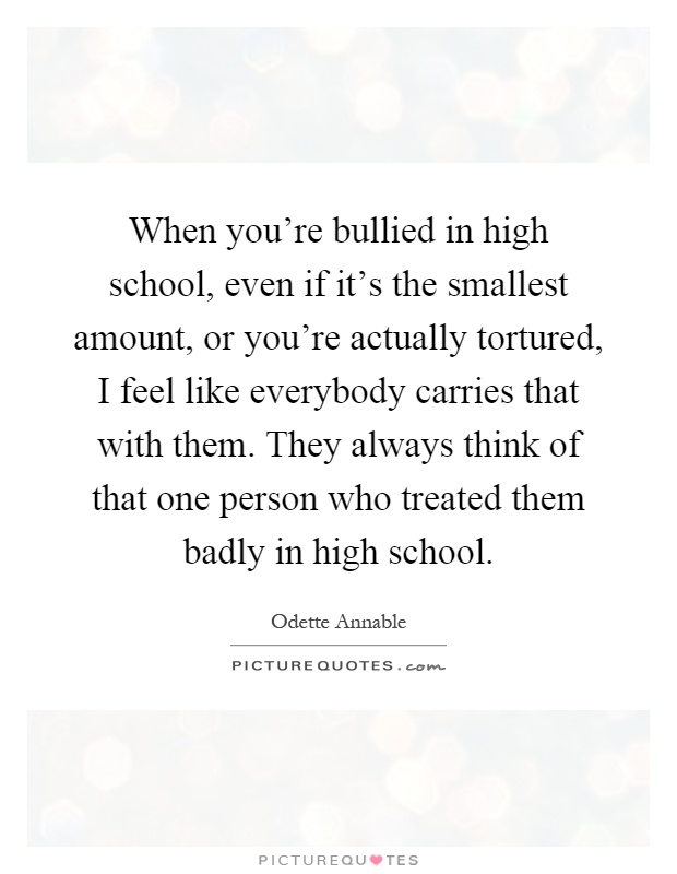 When you're bullied in high school, even if it's the smallest amount, or you're actually tortured, I feel like everybody carries that with them. They always think of that one person who treated them badly in high school Picture Quote #1