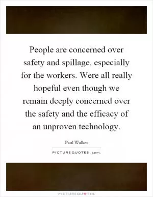 People are concerned over safety and spillage, especially for the workers. Were all really hopeful even though we remain deeply concerned over the safety and the efficacy of an unproven technology Picture Quote #1