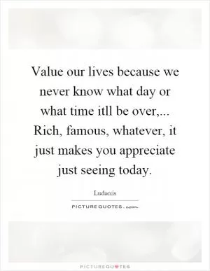 Value our lives because we never know what day or what time itll be over,... Rich, famous, whatever, it just makes you appreciate just seeing today Picture Quote #1