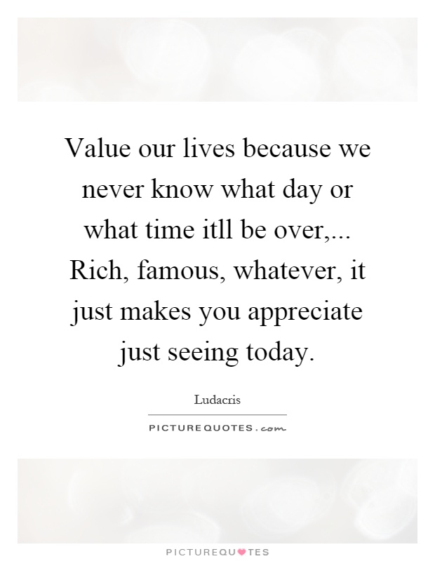 Value our lives because we never know what day or what time itll be over,... Rich, famous, whatever, it just makes you appreciate just seeing today Picture Quote #1