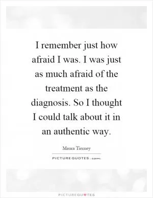 I remember just how afraid I was. I was just as much afraid of the treatment as the diagnosis. So I thought I could talk about it in an authentic way Picture Quote #1