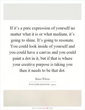 If it’s a pure expression of yourself no matter what it is or what medium, it’s going to shine. It’s going to resonate. You could look inside of yourself and you could have a canvas and you could paint a dot in it, but if that is where your creative purpose is taking you then it needs to be that dot Picture Quote #1