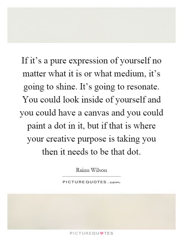If it's a pure expression of yourself no matter what it is or what medium, it's going to shine. It's going to resonate. You could look inside of yourself and you could have a canvas and you could paint a dot in it, but if that is where your creative purpose is taking you then it needs to be that dot Picture Quote #1