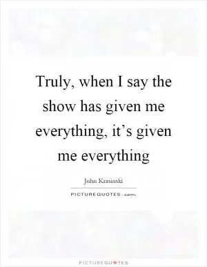Truly, when I say the show has given me everything, it’s given me everything Picture Quote #1