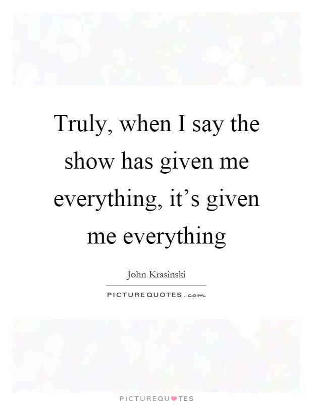 Truly, when I say the show has given me everything, it's given me everything Picture Quote #1
