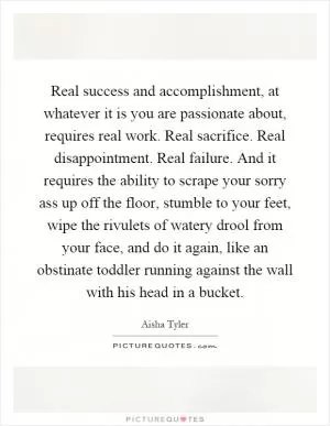 Real success and accomplishment, at whatever it is you are passionate about, requires real work. Real sacrifice. Real disappointment. Real failure. And it requires the ability to scrape your sorry ass up off the floor, stumble to your feet, wipe the rivulets of watery drool from your face, and do it again, like an obstinate toddler running against the wall with his head in a bucket Picture Quote #1
