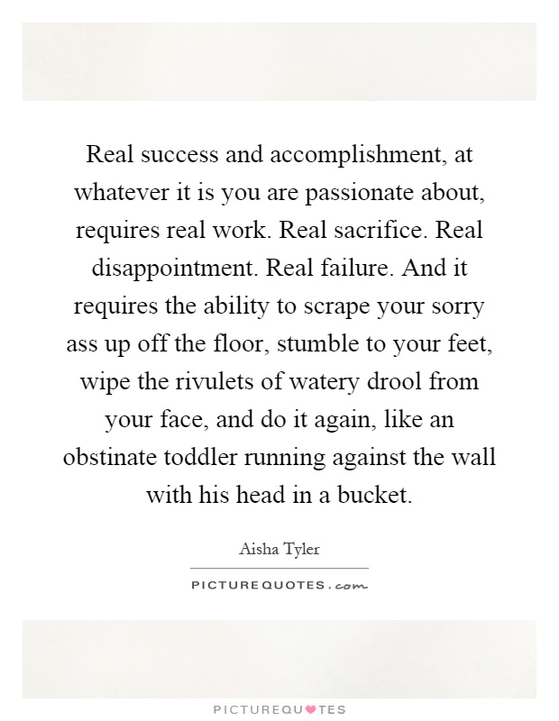 Real success and accomplishment, at whatever it is you are passionate about, requires real work. Real sacrifice. Real disappointment. Real failure. And it requires the ability to scrape your sorry ass up off the floor, stumble to your feet, wipe the rivulets of watery drool from your face, and do it again, like an obstinate toddler running against the wall with his head in a bucket Picture Quote #1