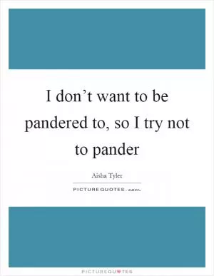 I don’t want to be pandered to, so I try not to pander Picture Quote #1