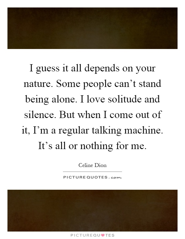 I guess it all depends on your nature. Some people can't stand being alone. I love solitude and silence. But when I come out of it, I'm a regular talking machine. It's all or nothing for me Picture Quote #1